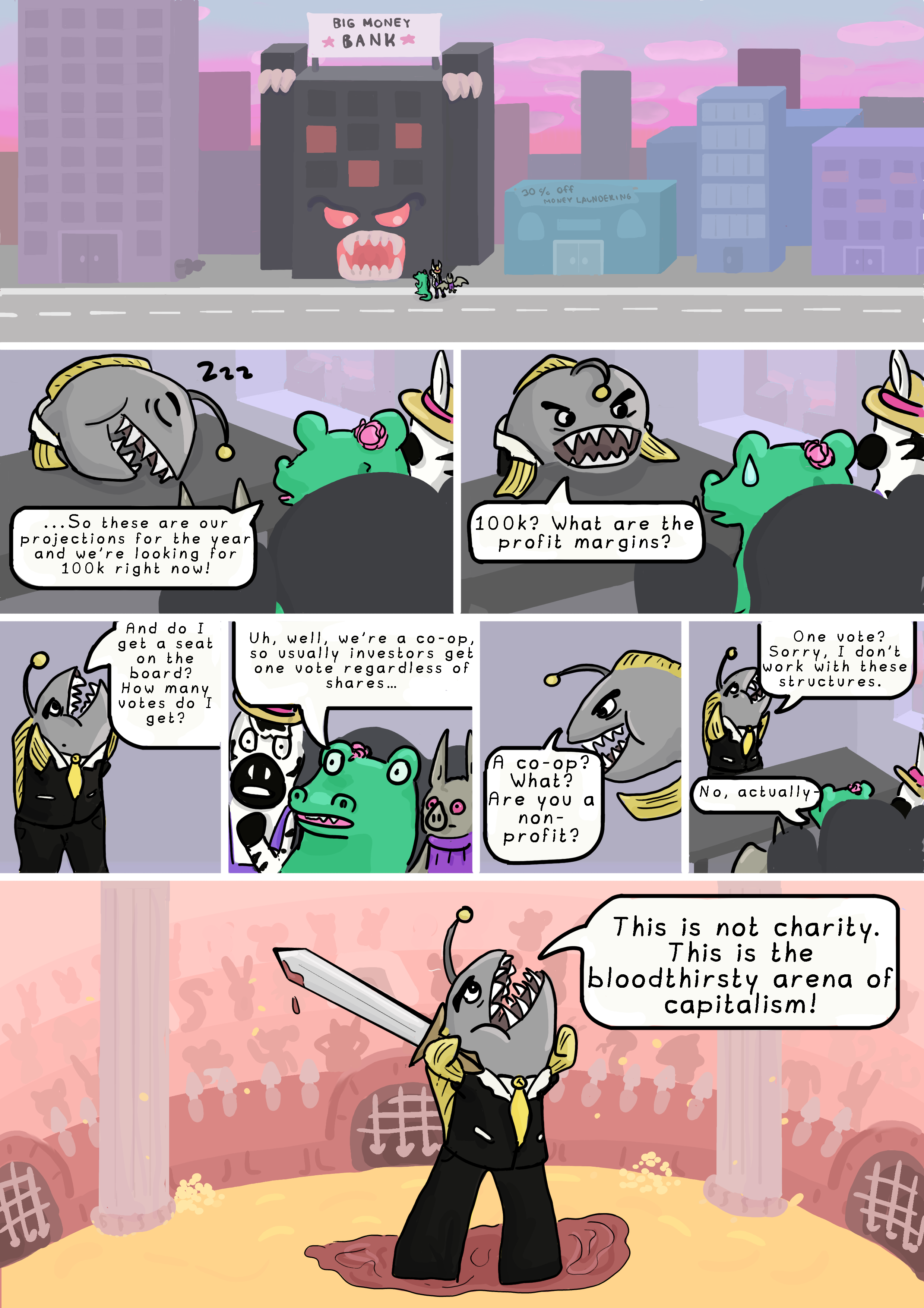 Page 5. Panel 1: The animals are in a city at sunset. They are standing in front of a black bank building that has a 'Big Money Bank' sign on top of it. The building has glowing, red eyes and teeth.

        Panel 2: At the investor's office. The office is grey and barren. The investor is an Anglerfish wearing a suit and tie, and he is asleep at his desk. Alligator says: '...So these are our projections for the year and we’re looking for 100k right now!'

        Panel 3: The investor wakes up. He says: '100k? What are the profit margins?'

        Panel 4: The investor stands up. He says: 'And do I get a seat on the board? How many votes do I get?'

        Panel 5: The animals look stunned. Alligator says: 'Uh, well, we’re a co-op, so usually investors get one vote regardless of shares….'

        Panel 6: The investor asks: 'A co-op? What? Are you a non-profit?'

        Panel 7: Alligator stars saying 'Uh, actually...' but the investor interrupts her, saying 'One vote? Sorry, I don’t work with these structures'

        Panel 8: The investor is standing at an arena and holding a bloodied sword. He says: 'This is not charity. This is the bloodthirsty arena of capitalism!'