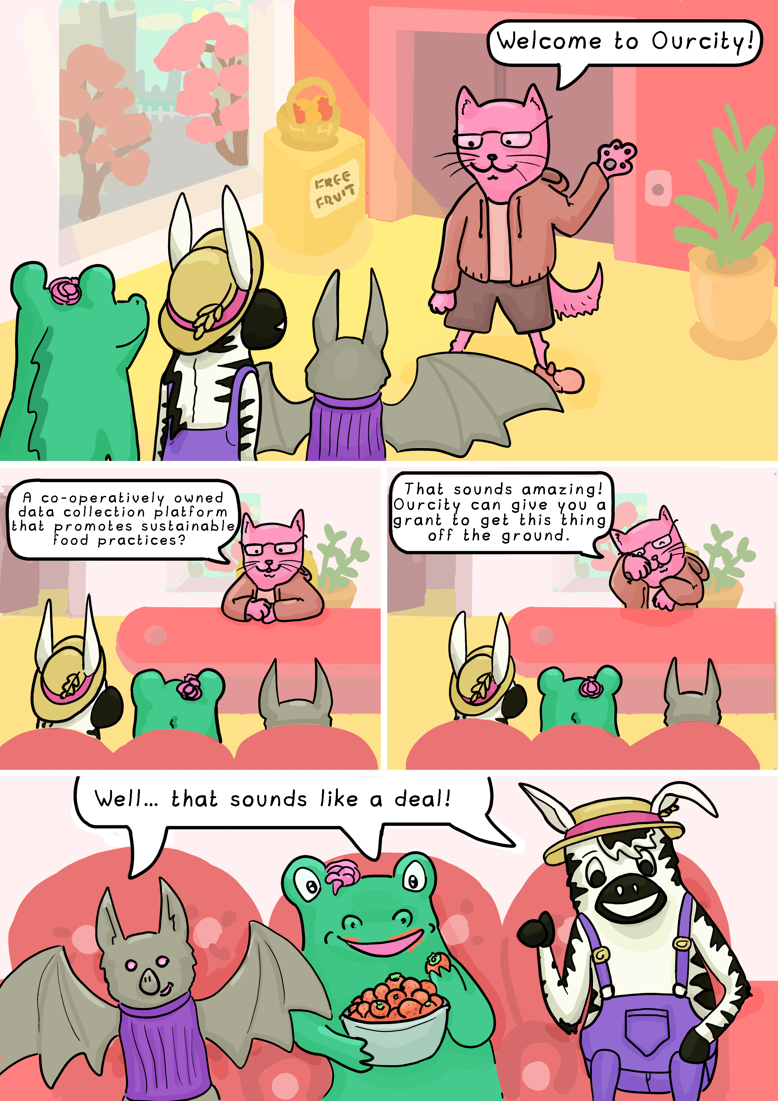 Page 7. Panel 1: The animals arrive at Ourcity, a credit union. It is well-lit and brightly-coloured, there are plants and free fruit in the lobby. They are greeted by a community investor, who is a pink cat. The community investor says: 'Welcome to Ourcity!'

        Panel 2: At the community investor's office. The office is bright and full of plants. The community investor says: 'A co-operatively owned data collection platform that promotes sustainable food practices?'

        Panel 3: The community investor says: 'That sounds amazing! Ourcity can give you a grant to get this thing off the ground.'

        Panel 4: The animals are sitting on comfy red chairs and Alligator is eating strawberries out of a bowl. They say in unison: 'Well… that sounds like a deal!'
